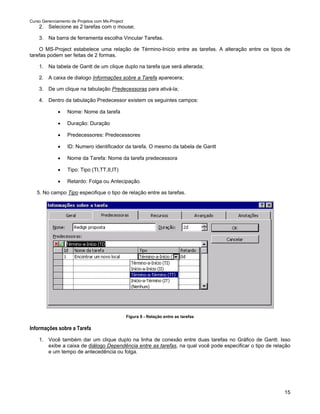 Curso Gerenciamento de Projetos com Ms-Project
    2. Selecione as 2 tarefas com o mouse;

    3. Na barra de ferramenta escolha Vincular Tarefas.

    O MS-Project estabelece uma relação de Término-Início entre as tarefas. A alteração entre os tipos de
tarefas podem ser feitas de 2 formas.

    1. Na tabela de Gantt de um clique duplo na tarefa que será alterada;

    2. A caixa de dialogo Informações sobre a Tarefa aparecera;

    3. De um clique na tabulação Predecessoras para ativá-la;

    4. Dentro da tabulação Predecessor existem os seguintes campos:

             •    Nome: Nome da tarefa

             •    Duração: Duração

             •    Predecessores: Predecessores

             •    ID: Numero identificador da tarefa. O mesmo da tabela de Gantt

             •    Nome da Tarefa: Nome da tarefa predecessora

             •    Tipo: Tipo (TI,TT,II,IT)

             •    Retardo: Folga ou Antecipação.

   5. No campo Tipo especifique o tipo de relação entre as tarefas.




                                                 Figura 9 - Relação entre as tarefas

Informações sobre a Tarefa
    1. Você também dar um clique duplo na linha de conexão entre duas tarefas no Gráfico de Gantt. Isso
       exibe a caixa de diálogo Dependência entre as tarefas, na qual você pode especificar o tipo de relação
       e um tempo de antecedência ou folga.




                                                                                                          15
 