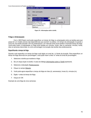 Curso Gerenciamento de Projetos com Ms-Project




                                             Figura 10 - Informações sobre a tarefa




Folga e Antecipação
         Com o MS-Project você pode especificar um tempo de folga ou antecipação entre as tarefas para que
possa ter um modelo preciso das dependências que ocorrem na prática. Um tempo de antecipação é quando o
início de uma tarefa precede o fim da predecessora. Um intervalo entre duas tarefas é chamado tempo de folga.
Você pode inserir a antecipação ou folga entre tarefas em minutos, horas, dias ou semanas; minutos, horas,
dias ou semanas decorridas; ou como porcentagem da duração das tarefas das predecessoras.

Especificando o tempo de folga
Quando você especifica um tempo de folga você digita um sinal de + à frente da duração. Para especificar um
tempo de folga decorrido em porcentagem, você pode inserir a letra "e" antes do sinal de porcentagem.

    1. Selecione a tarefa que recebera a folga;

    2. De um clique duplo na tarefa. A caixa de diálogo Informações sobre a Tarefa aparecerá;

    3. Selecione a tabulação Predecessores;

    4. Clique no campo Retardo;

    5. Você pode agora especificar o tempo de folga em dias (d), semanas(w), horas (h), minutos (m);

    6. Digite + antes do tempo de folga;

    7. Clique em OK.

Exemplo de uma folga de cinco semanas:




                                                                                                          16
 