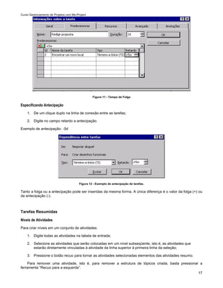 Curso Gerenciamento de Projetos com Ms-Project




                                                  Figura 11 - Tempo de Folga

Especificando Antecipação
    1. De um clique duplo na linha de conexão entre as tarefas;

    2. Digite no campo retardo a antecipação.

Exemplo de antecipação: -5d




                                         Figura 12 - Exemplo de antecipação de tarefas.

Tanto a folga ou a antecipação pode ser inseridas da mesma forma. A única diferença é o valor da folga (+) ou
da antecipação (-).



Tarefas Resumidas

Níveis de Atividades
Para criar níveis em um conjunto de atividades:

    1. Digite todas as atividades na tabela de entrada;

    2. Selecione as atividades que serão colocadas em um nível subseqüente, isto é, as atividades que
       estarão diretamente vinculadas à atividade da linha superior à primeira linha da seleção;

    3. Pressione o botão recuo para tornar as atividades selecionadas elementos das atividades resumo.

     Para remover uma atividade, isto é, para remover a estrutura de tópicos criada, basta pressionar a
ferramenta “Recuo para a esquerda”.
                                                                                                     17
 