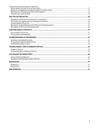Curso Gerenciamento de Projetos com Ms-Project
  RESOLVENDO OS CONFLITOS DE RECURSOS.....................................................................................................................33
  BARRA DE FERRAMENTAS DE GERENCIAMENTO DE RECURSOS ........................................................................................33
  RESTRIÇÕES E PRIORIDADES PARA O NIVELAMENTO ........................................................................................................34
  CRIANDO UMA LINHA DE BASE .............................................................................................................................................36
MÚLTIPLOS PROJETOS ..................................................................................................................................... 38
   INSERINDO UM PROJETO NUM PROJETO JÁ EXISTENTE .....................................................................................................38
   EXCLUINDO UM SUBPROJETO DE UM PROJETO PRINCIPAL .................................................................................................39
   CONSOLIDANDO PROJETOS ................................................................................................................................................39
   RELAÇÕES DE DEPENDÊNCIA ENTRE PROJETOS CONSOLIDADOS ....................................................................................39
   RECURSOS EM PROJETOS CONSOLIDADOS .......................................................................................................................40
CONTROLANDO O PROJETO ............................................................................................................................ 41
   CALCULANDO OS CUSTOS ...................................................................................................................................................41
   VISUALIZANDO INFORMAÇÕES .............................................................................................................................................41
ACOMPANHANDO O PROGRESSO................................................................................................................... 42
   INSERINDO INFORMAÇÕES REAIS ........................................................................................................................................42
   ATUALIZANDO TAREFAS ESPECÍFICAS ................................................................................................................................43
   COMPARANDO RESULTADOS ..............................................................................................................................................43
TRABALHANDO COM O CAMINHO CRÍTICO ................................................................................................... 43
   CAMINHO CRÍTICO ...............................................................................................................................................................44
   ULTRAPASSANDO O CAMINHO CRÍTICO ..............................................................................................................................44
UTILIZAÇÃO DE REDES PERT........................................................................................................................... 44
   CARACTERÍSTICAS BÁSICAS ...............................................................................................................................................44
   INSERINDO INFORMAÇÕES SOBRE TAREFAS ......................................................................................................................45
EXERCÍCIOS......................................................................................................................................................... 47
   EXERCÍCIO 1 ........................................................................................................................................................................47
   EXERCÍCIO 2 ........................................................................................................................................................................48
BIBLIOGRAFIA..................................................................................................................................................... 51




                                                                                                                                                                                       2
 