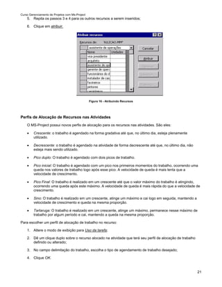 Curso Gerenciamento de Projetos com Ms-Project
    5. Repita os passos 3 e 4 para os outros recursos a serem inseridos;

    6. Clique em atribuir.




                                                 Figura 16 - Atribuindo Recursos




Perfis de Alocação de Recursos nas Atividades
    O MS-Project possui novos perfis de alocação para os recursos nas atividades. São eles:

    •    Crescente: o trabalho é agendado na forma gradativa até que, no último dia, esteja plenamente
         utilizado.

    •    Decrescente: o trabalho é agendado na atividade de forma decrescente até que, no último dia, não
         esteja mais sendo utilizado.

    •    Pico duplo: O trabalho é agendado com dois picos de trabalho.

    •    Pico inicial: O trabalho é agendado com um pico nos primeiros momentos do trabalho, ocorrendo uma
         queda nos valores de trabalho logo após esse pico. A velocidade de queda é mais lenta que a
         velocidade de crescimento.

    •    Pico Final: O trabalho é realizado em um crescente até que o valor máximo do trabalho é atingindo,
         ocorrendo uma queda após este máximo. A velocidade de queda é mais rápida do que a velocidade de
         crescimento.

    •    Sino: O trabalho é realizado em um crescente, atinge um máximo e cai logo em seguida, mantendo a
         velocidade de crescimento e queda na mesma proporção.

    •    Tartaruga: O trabalho é realizado em um crescente, atinge um máximo, permanece nesse máximo de
         trabalho por algum período e cai, mantendo a queda na mesma proporção.

Para escolher um perfil de alocação de trabalho no recurso:

    1. Altere o modo de exibição para Uso da tarefa;

    2. Dê um clique duplo sobre o recurso alocado na atividade que terá seu perfil de alocação de trabalho
       definido ou alterado;

    3. No campo delimitação do trabalho, escolha o tipo de agendamento de trabalho desejado;

    4. Clique OK.


                                                                                                             21
 