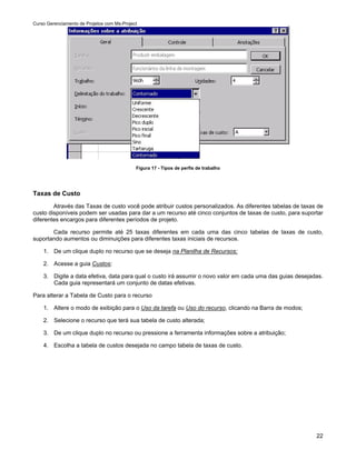 Curso Gerenciamento de Projetos com Ms-Project




                                             Figura 17 - Tipos de perfis de trabalho




Taxas de Custo
        Através das Taxas de custo você pode atribuir custos personalizados. As diferentes tabelas de taxas de
custo disponíveis podem ser usadas para dar a um recurso até cinco conjuntos de taxas de custo, para suportar
diferentes encargos para diferentes períodos de projeto.

       Cada recurso permite até 25 taxas diferentes em cada uma das cinco tabelas de taxas de custo,
suportando aumentos ou diminuições para diferentes taxas iniciais de recursos.

    1. De um clique duplo no recurso que se deseja na Planilha de Recursos;

    2. Acesse a guia Custos;

    3. Digite a data efetiva, data para qual o custo irá assumir o novo valor em cada uma das guias desejadas.
       Cada guia representará um conjunto de datas efetivas.

Para alterar a Tabela de Custo para o recurso

    1. Altere o modo de exibição para o Uso da tarefa ou Uso do recurso, clicando na Barra de modos;

    2. Selecione o recurso que terá sua tabela de custo alterada;

    3. De um clique duplo no recurso ou pressione a ferramenta informações sobre a atribuição;

    4. Escolha a tabela de custos desejada no campo tabela de taxas de custo.




                                                                                                           22
 