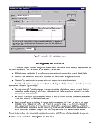Curso Gerenciamento de Projetos com Ms-Project




                                      Figura 18 - Informações sobre custos de um recurso




                                         Cronograma de Recursos
       O Microsoft Project calcula a duração de projetos tendo por base ou não a alteração da quantidade de
recursos da atividade. Os tipos de controle que a tarefa pode Ter são:

    •    Unidades fixas: a atribuição de unidades de recursos adicionais encurtará na duração da atividade.

    •    Duração Fixa: a atribuição de recursos adicionais não influenciará a duração da atividade.

    •    Trabalho Fixo: a atribuição de recursos adicionais encurtará a duração da atividade.

      Quando você aloca um recurso a uma tarefa o MS-Project calcula o tempo de trabalho do recurso
baseado em valores de alguns campos.

    •    Normalmente o MS-Project irá agendar o recurso para iniciar o trabalho no mesmo momento do início
         da tarefa, a qual foi alocado. O MS-Project então irá distribuir de forma uniforme o trabalho agendado
         ao recurso ao longo da tarefa.

    •    MS-Project irá somente agendar trabalho durante as datas e horários definidas como horas de trabalho
         do recurso, definidas no calendário do recurso.

    •    Caso você defina que as unidades do recurso serão menores que 100%, isto é, o recurso não estará
         alocado o tempo todo para a tarefa, o MS-Project irá agendar o tempo de uso do recurso de acordo
         com o percentual, dividindo de forma uniforme o trabalho. Por exemplo, caso você tenha uma tarefa
         que dure 40 horas e alocar um recurso com 50% (0,5) de unidades, este recurso irá então trabalhar 20
         horas nesta tarefa. O mesmo vale para caso você aloque mais de 100% de unidades de recurso.

Para entender melhor estes conceitos é preciso entender como o MS-Project calcula a alocação de recursos.

Entendendo a Formula do Cronograma de Recursos


                                                                                                              23
 