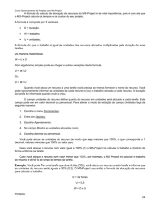 Curso Gerenciamento de Projetos com Ms-Project
       A fórmula do calculo de alocação de recursos do MS-Project é de vital importância, pois é com ela que
o MS-Project calcula os tempos e os custos do seu projeto.

A formula é composta por 3 variáveis.

     •   D = duração;

     •   W = trabalho;

     •   U = unidades;

A fórmula diz que o trabalho é igual às unidades dos recursos alocados multiplicadas pela duração de suas
tarefas.

De maneira matemática:

W=UxD

Com algebrismo simples pode-se chegar a outras variações desta formula.

U=W/D

Ou

D=W/U

        Quando você aloca um recurso a uma tarefa você precisa ao menos fornecer o nome do recurso. Você
pode opcionalmente informar as unidades de cada recurso e (ou) o trabalho alocado a cada recurso. A duração
da tarefa foi informada quando você a criou.

        O campo unidades do recurso define quanto do recurso em unidades será alocado a cada tarefa. Este
campo pode ser em valor decimal ou percentual. Para alterar o modo de exibição do campo Unidades faça da
seguinte maneira:

     1. Escolha o menu Ferramentas;

     2. Entre em Opções;

     3. Escolha Agendamento;

     4. No campo Mostre as unidades alocadas como;

     5. Escolha decimal ou percentual.

    Você pode alocar as unidades do recurso de modo que seja maiores que 100%, o que corresponde a 1
decimal, valores menores que 100% ou valor zero.

    Caso você aloque o recurso com valor igual a 100% (1) o MS-Project ira calcular o trabalho e dividi-lo de
forma uniforme na tarefa.

    Caso você aloque o recurso com valor menor que 100%, por exemplo, o MS-Project ira calcular o trabalho
do recurso e dividi-lo ao longo do tempo da tarefa.

Exemplo: Você pode Ter uma tarefa que dure 4 dias (32h), você aloca um recurso a esta tarefa e informa que
as unidades do recurso serão iguais a 50% (0,5). O MS-Project usa então a formula de alocação de recursos
para calcular o trabalho.

                                                 D = 32 horas

                                                   U = 0,5

                                                  W=DxU

Portanto:
                                                                                                          24
 