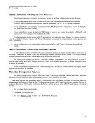 Curso Gerenciamento de Projetos com Ms-Project
W= 16 horas.



Usando a Formula do Trabalho para novas Alocações
         Quando você aloca um recurso a uma tarefa o tempo da tarefa já está definido, campo duração.

    •    Caso você somente entra como o nome do recurso, mas não informar o valor de unidades nem
         trabalho, o MS-Project irá assumir que o valor de unidades é 100% (1) e irá calcular o trabalho.

    •    Caso você informe um valor para o campo unidades, MS-Project usará este valor, e o valor da duração
         da tarefa para calcular o trabalho.

    •    Caso você informe o valor do trabalho, MS-Project irá assumir que o valor da unidades é 100% (1) e irá
         calcular um novo valor para a duração da atividade.

        Você pode se perguntar porque o MS-Project calcula um novo valor para duração em vez de calcular o
valor de unidades? A razão é que o MS-Project não calcula novos valores para unidades, exceto quando não
possui alternativa.

    •    Caso você entre com os valores de unidades e de trabalho o MS-Project irá calcular a duração da
         tarefa.

Usando a Formula do Trabalho para Alocações Existentes
        A aritmética que vimos anteriormente vale para novas alocações. Caso você for alterar um recurso já
existente a uma tarefa ou alterar o valor dos recursos (quantidade) alocados a uma tarefa, o MS-Project sempre
usará a formula do trabalho para manter a equação de formula equilibrada.

        De forma geral quando você muda o valor das unidades ou trabalho o MS-Project mudará o valor da
duração para manter a equação correta. Mudando o valor da duração o MS-Project irá alterar o trabalho antes
de alterar as unidades.

        O MS-Project está programado com a seguinte seqüência de calculo. Primeiro alterar a duração ,depois
e trabalho e por ultimo as unidades.

Alterando o Cronograma de Recursos
       Na seção anterior vimos como o MS-Project trata o calculo de unidades, trabalho e duração. Veremos
agora como podemos alterar alguns destes parâmetros e como trabalhar com eles.

    Você pode precisar que uma tarefa possui a duração fixa, não importando o numero de recursos alocados.
Neste caso a tarefa será de duração fixa. Você pode querer que o MS-Project mantenha o trabalho fixo, ou as
unidades. É possível definir estes parâmetros de forma a alterar o modo como o MS-Project calcula a forma do
trabalho.

    1. Dê um clique duplo na atividade;

    2. Selecione a guia Avançado;

    3. Na caixa Tipo de Tarefa, escolha o tipo de Atividade desejado.




                                                                                                             25
 