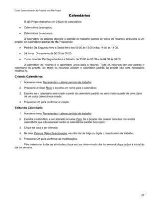 Curso Gerenciamento de Projetos com Ms-Project

                                                 Calendários
         O MS-Project trabalha com 2 tipos de calendários:

    •    Calendários de projetos;

    •    Calendários de recursos.

         O calendário de projetos designa a agenda de trabalho padrão de todos os recursos atribuídos a um
projeto. Os calendários padrão do MS-Project são:

    •    Padrão: De Segunda-feira a Sexta-feira das 09:00 às 13:00 e das 14:00 às 18:00;

    •    24 horas: Diariamente de 00:00 às 00:00;

    •    Turno da noite: De Segunda-feira a Sábado, de 23:00 às 03:00 e de 04:00 às 08:00.

        O calendário de recurso é o calendário único para o recurso. Todo os recursos tem por padrão o
calendário do projeto. Se todos os recursos utilizam o calendário padrão do projeto não será necessário
modificá-lo.

Criando Calendários
    1. Acesse o menu Ferramentas – alterar período de trabalho;

    2. Pressione o botão Novo e escolha um nome para o calendário;

    3. Escolha se o calendário será criado a partir do calendário padrão ou será criado a partir de uma cópia
       de um outro calendário já criado;

    4. Pressione OK para confirmar a criação.

Editando Calendário
    1. Acesse o menu Ferramentas – alterar período de trabalho;

    2. Escolha o calendário a ser alterado na caixa Para. Se o projeto não possuir recursos. Os únicos
       calendários que irão aparecer serão os calendários padrão do projeto;

    3. Clique na data a ser alterada;

    4. Na área Para as Datas Selecionadas, escolha dia de folga ou digite o novo horário de trabalho;

    5. Pressione OK para confirmar as modificações.

        Para selecionar todas as atividades clique em um determinado dia da semana clique sobre a inicial do
dia da semana.




                                                                                                            27
 