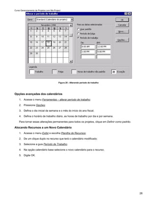 Curso Gerenciamento de Projetos com Ms-Project




                                            Figura 20 - Alterando período de trabalho




Opções avançadas dos calendários
    1. Acesse o menu Ferramentas – alterar período de trabalho;

    2. Pressione Opções;

    3. Defina o dia inicial da semana e o mês do início do ano fiscal;

    4. Defina o horário de trabalho diário, as horas de trabalho por dia e por semana.

    Para tornar essas alterações permanentes para todos os projetos, clique em Definir como padrão.

Alocando Recursos a um Novo Calendário
    1. Acesse o menu Exibir e escolha Planilha de Recursos;

    2. De um clique duplo no recurso que terá o calendário modificado;

    3. Selecione a guia Período de Trabalho;

    4. Na opção calendário base selecione o novo calendário para o recurso;

    5. Digite OK.




                                                                                                      28
 