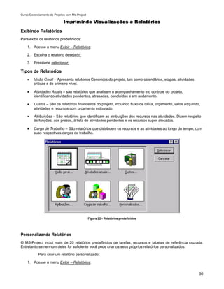 Curso Gerenciamento de Projetos com Ms-Project

                              Imprimindo Visualizações e Relatórios

Exibindo Relatórios
Para exibir os relatórios predefinidos:

    1. Acesse o menu Exibir – Relatórios;

    2. Escolha o relatório desejado;

    3. Pressione selecionar.

Tipos de Relatórios
    •    Visão Geral – Apresenta relatórios Genéricos do projeto, tais como calendários, etapas, atividades
         criticas e de primeiro nível.

    •    Atividades Atuais – são relatórios que analisam o acompanhamento e o controle do projeto,
         identificando atividades pendentes, atrasadas, concluídas e em andamento.

    •    Custos – São os relatórios financeiros do projeto, incluindo fluxo de caixa, orçamento, valos adquirido,
         atividades e recursos com orçamento estourado.

    •    Atribuições – São relatórios que identificam as atribuições dos recursos nas atividades. Dizem respeito
         às funções, aos prazos, à lista de atividades pendentes e os recursos super alocados.

    •    Carga de Trabalho – São relatórios que distribuem os recursos e as atividades ao longo do tempo, com
         suas respectivas cargas de trabalho.




                                                 Figura 22 - Relatórios predefinidos




Personalizando Relatórios
O MS-Project inclui mais de 20 relatórios predefinidos de tarefas, recursos e tabelas de referência cruzada.
Entretanto se nenhum deles for suficiente você pode criar os seus próprios relatórios personalizados.

            Para criar um relatório personalizado:

    1. Acesse o menu Exibir – Relatórios;


                                                                                                                30
 