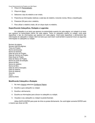 Curso Gerenciamento de Projetos com Ms-Project
    2. Clique em Personalizado;

    3. Clique em Novo;

    4. Selecione o tipo do relatório a ser criado;

    5. Preencha as informações relativas a cada tipo de relatório, incluindo nomes, filtros e classificação;

    6. Pressione OK para criar o relatório;

    7. Para utilizar o relatório criado, dê um clique duplo no relatório.

Especificando Cabeçalhos, Rodapés e Legendas
        Um cabeçalho é um texto que aparece na extremidade superior de cada página; um rodapé é um texto
que aparece na extremidade inferior de cada página. Tanto no cabeçalho quanto no rodapé, você pode
especificar o tipo de informações que aparece em cada página. Você pode especificar o alinhamento das
informações do cabeçalho e rodapé. Alem do texto que você inserir você também é possível incluir as seguintes
informações no cabeçalho ou rodapé.


Numero da página;
Numero total de páginas;
Título do Projeto;
Nome da Empresa;
Nome do Gerente;
Data de Início do Projeto;
Data de Término do Projeto;
Data Atual do Projeto;
Data de Status do Projeto;
Nome do modo de exibição;
Nome do filtro;
Nome do relatório;
Nome do filtro;
Data da ultima Gravação;
Data do sistema;
Hora do sistema;
Assunto;
Autor;
palavra-chave.

Modificando Cabeçalho e Rodapés
    1. No menu Arquivo selecione Configurar Página;

    2. Escolha a guia cabeçalho ou rodapé;

    3. Escolha o alinhamento;

    4. Escolha as informações para colocar no cabeçalho ou rodapé;

    5. Visualize o seu cabeçalho ou rodapé na janela Exemplo.

      Utilize SHITH+ENTER para pular de linha na janela Alinhamento. Se você digitar somente ENTER será
o mesmo que clicar em OK.




                                                                                                               31
 