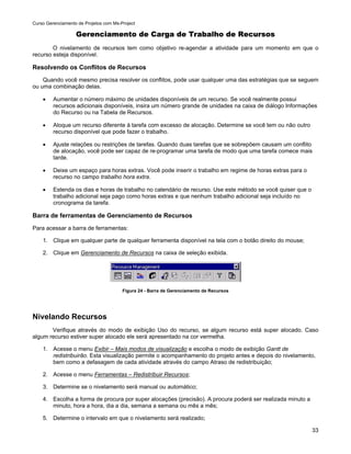 Curso Gerenciamento de Projetos com Ms-Project

                   Gerenciamento de Carga de Trabalho de Recursos
        O nivelamento de recursos tem como objetivo re-agendar a atividade para um momento em que o
recurso esteja disponível.

Resolvendo os Conflitos de Recursos
    Quando você mesmo precisa resolver os conflitos, pode usar qualquer uma das estratégias que se seguem
ou uma combinação delas.

    •    Aumentar o número máximo de unidades disponíveis de um recurso. Se você realmente possui
         recursos adicionais disponíveis, insira um número grande de unidades na caixa de diálogo Informações
         do Recurso ou na Tabela de Recursos.

    •    Aloque um recurso diferente à tarefa com excesso de alocação. Determine se você tem ou não outro
         recurso disponível que pode fazer o trabalho.

    •    Ajuste relações ou restrições de tarefas. Quando duas tarefas que se sobrepõem causam um conflito
         de alocação, você pode ser capaz de re-programar uma tarefa de modo que uma tarefa comece mais
         tarde.

    •    Deixe um espaço para horas extras. Você pode inserir o trabalho em regime de horas extras para o
         recurso no campo trabalho hora extra.

    •    Estenda os dias e horas de trabalho no calendário de recurso. Use este método se você quiser que o
         trabalho adicional seja pago como horas extras e que nenhum trabalho adicional seja incluído no
         cronograma da tarefa.

Barra de ferramentas de Gerenciamento de Recursos
Para acessar a barra de ferramentas:

    1. Clique em qualquer parte de qualquer ferramenta disponível na tela com o botão direito do mouse;

    2. Clique em Gerenciamento de Recursos na caixa de seleção exibida.




                                        Figura 24 - Barra de Gerenciamento de Recursos




Nivelando Recursos
       Verifique através do modo de exibição Uso do recurso, se algum recurso está super alocado. Caso
algum recurso estiver super alocado ele será apresentado na cor vermelha.

    1. Acesse o menu Exibir – Mais modos de visualização e escolha o modo de exibição Gantt de
       redistribuirão. Esta visualização permite o acompanhamento do projeto antes e depois do nivelamento,
       bem como a defasagem de cada atividade através do campo Atraso de redistribuição;

    2. Acesse o menu Ferramentas – Redistribuir Recursos;

    3. Determine se o nivelamento será manual ou automático;

    4. Escolha a forma de procura por super alocações (precisão). A procura poderá ser realizada minuto a
       minuto, hora a hora, dia a dia, semana a semana ou mês a mês;

    5. Determine o intervalo em que o nivelamento será realizado;

                                                                                                              33
 