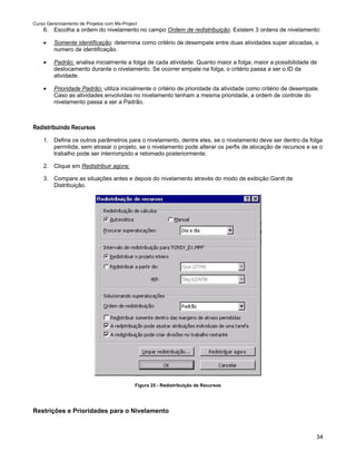 Curso Gerenciamento de Projetos com Ms-Project
    6. Escolha a ordem do nivelamento no campo Ordem de redistribuição. Existem 3 ordens de nivelamento:

    •    Somente identificação: determina como critério de desempate entre duas atividades super alocadas, o
         numero de identificação.

    •    Padrão: analisa inicialmente a folga de cada atividade. Quanto maior a folga, maior a possibilidade de
         deslocamento durante o nivelamento. Se ocorrer empate na folga, o critério passa a ser o ID da
         atividade.

    •    Prioridade Padrão: utiliza inicialmente o critério de prioridade da atividade como critério de desempate.
         Caso as atividades envolvidas no nivelamento tenham a mesma prioridade, a ordem de controle do
         nivelamento passa a ser a Padrão.



Redistribuindo Recursos
    1. Defina os outros parâmetros para o nivelamento, dentre eles, se o nivelamento deve ser dentro da folga
       permitida, sem atrasar o projeto, se o nivelamento pode alterar os perfis de alocação de recursos e se o
       trabalho pode ser interrompido e retomado posteriormente;

    2. Clique em Redistribuir agora;

    3. Compare as situações antes e depois do nivelamento através do modo de exibição Gantt de
       Distribuição.




                                             Figura 25 - Redistribuição de Recursos




Restrições e Prioridades para o Nivelamento



                                                                                                                34
 