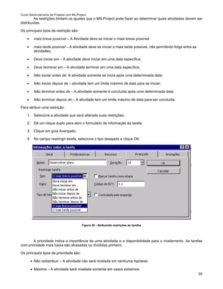 Curso Gerenciamento de Projetos com Ms-Project
         As restrições limitam os ajustes que o MS-Project pode fazer ao determinar quais atividades devem ser
distribuídas.

Os principais tipos de restrição são:

    •    mais breve possível – A Atividade deve se iniciar o mais breve possível

    •    mais tarde possível – A atividade deve se iniciar o mais tarde possível, não permitindo folga entra as
         atividades;

    •    Deve iniciar em – A atividade deve iniciar em uma data específica;

    •    Deve terminar em – A atividade terminar em uma data específica;

    •    Não iniciar antes de: A atividade somente se inicia após uma determinada data;

    •    Não iniciar depois de – atividade tem um limite máximo de data para se iniciar;

    •    Não terminar antes de – A atividade somente é concluída após uma determinada data;

    •    Não terminar depois de – A atividade tem um limite máximo de data para ser concluída.

Para atribuir uma restrição:

    1. Selecione a atividade que será alterada suas restrições;

    2. Dê um clique duplo para abrir o formulário de informação da tarefa;

    3. Clique em guia Avançado;

    4. No campo restringir tarefa, selecione o tipo desejado e clique OK.




                                           Figura 26 - Atribuindo restrições às tarefas




       A prioridade indica a importância de uma atividade e a disponibilidade para o nivelamento. As tarefas
com prioridade mais baixa são atrasadas ou divididas primeiro.

Os principais tipos de prioridade são:

        • Não redistribuir – A atividade não será nivelada em nenhuma hipótese.

        • Máxima – A atividade será nivelada somente em casos extremos.
                                                                                                                  35
 