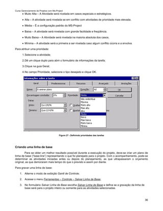 Curso Gerenciamento de Projetos com Ms-Project
      • Muito Alta – A Atividade será nivelada em casos especiais e estratégicos.

      • Alta – A atividade será nivelada se em conflito com atividades de prioridade mais elevada.

      • Média – É a configuração padrão do MS-Project

      • Baixa – A atividade será nivelada com grande facilidade e freqüência.

      • Muito Baixa – A Atividade será nivelada na maioria absoluta dos casos.

      • Mínima – A atividade será a primeira a ser nivelada caso algum conflito ocorra e a envolva.

Para atribuir uma prioridade:

      1. Selecione a atividade;

      2. Dê um clique duplo para abrir o formulário de informações da tarefa;

      3. Clique na guia Geral;

      4. No campo Prioridade, selecione o tipo desejado e clique OK.




                                          Figura 27 - Definindo prioridades das tarefas




Criando uma linha de base
         Para se obter um melhor resultado possível durante a execução do projeto, deve-se criar um plano de
linha de base (“base-line”) representando o que foi planejado para o projeto. Com o acompanhamento, pode-se
determinar as atividades iniciadas antes ou depois do planejamento, as que ultrapassaram o orçamento
original, as que demoraram mais tempo do que o previsto e assim por diante.

Para gravar uma linha de base:

    1. Alterne o modo de exibição Gantt de Controle;

    2. Acesse o menu Ferramentas – Controle – Salvar Linha de Base;

    3. No formulário Salvar Linha de Base escolha Salvar Linha de Base e defina se a gravação da linha de
       base será para o projeto inteiro ou somente para as atividades selecionadas.



                                                                                                            36
 