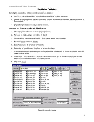 Curso Gerenciamento de Projetos com Ms-Project

                                                 Múltiplos Projetos
Os múltiplos projetos São utilizados em diversas áreas, a saber:

    •    Um único coordenador precisa analisar globalmente vários projetos diferentes;

    •    gerente de projeto precisa trabalhar com vários projetos de lideranças diferentes, e há necessidade de
         consolidados;

    •    projeto tem predecessores e sucessores externos.

Inserindo um Projeto num Projeto já existente
    1. Abra o projeto que funcionará como projeto principal;

    2. Na barra de modos, clique em Gráfico de Gantt;

    3. Clique na linha imediatamente inferior à linha que se deseja inserir o projeto;

    4. No menu Inserir selecione Projeto;

    5. Escolha o arquivo de projeto a ser inserido;

    6. Determine se o projeto será vinculado ao projeto de origem;

    7. Caso não se deseja que as alterações no projeto inserido sejam feitas no projeto de origem, marque a
       caixa somente leitura;

    8. Desmarque a caixa de seleção Ocultar sub-tarefas se desejar que as atividades do projeto inserido
       sejam mostradas imediatamente no projeto principal;

    9. Clique em Inserir.




                                                 Figura 29 - Inserindo Projetos



                                                                                                              38
 