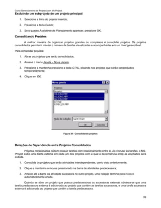 Curso Gerenciamento de Projetos com Ms-Project
Excluindo um subprojeto de um projeto principal
    1. Selecione a linha do projeto inserido;

    2. Pressione a tecla Delete;

    3. Se o quadro Assistente de Planejamento aparecer, pressione OK.

Consolidando Projetos
        A melhor maneira de organizar projetos grandes ou complexos é consolidar projetos. Os projetos
consolidados permitem manter o número de tarefas visualizadas e acompanhadas em um nível gerenciável.

Para consolidar projetos:

    1. Abras os projetos que serão consolidados;

    2. Acesse o menu Janela – Nova Janela;

    3. Pressione e mantenha pressione a tecla CTRL, clicando nos projetos que serão consolidados
       temporariamente;

    4. Clique em OK.




                                                 Figura 30 - Consolidando projetos




Relações de Dependência entre Projetos Consolidados
         Projetos consolidados podem possuir tarefas com relacionamento entre si. Ao vincular as tarefas, o MS-
Project exibe uma barra externa em cada um dos projetos com a qual a dependência entre as atividades será
exibida.

    1. Consolide os projetos que terão atividades interdependentes, como visto anteriormente;

    2. Clique e mantenha o mouse pressionado na barra de atividades predecessora;

    3. Arraste até a barra da atividade sucessora no outro projeto, uma relação término para início é
       automaticamente criada.

        Quando se abre um projeto que possua predecessoras ou sucessoras externas observa-se que uma
tarefa predecessora externa é adicionada ao projeto que contém as tarefas sucessoras, e uma tarefa sucessora
externa é adicionada ao projeto que contém a tarefa predecessora.


                                                                                                            39
 