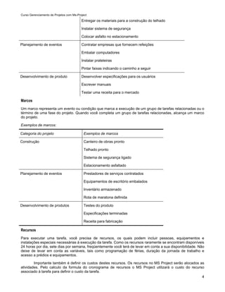 Curso Gerenciamento de Projetos com Ms-Project

                                          Entregar os materiais para a construção do telhado

                                          Instalar sistema de segurança

                                          Colocar asfalto no estacionamento

Planejamento de eventos                   Contratar empresas que fornecem refeições

                                          Embalar computadores

                                          Instalar prateleiras

                                          Pintar faixas indicando o caminho a seguir

Desenvolvimento de produto                Desenvolver especificações para os usuários

                                          Escrever manuais

                                          Testar uma receita para o mercado

Marcos
Um marco representa um evento ou condição que marca a execução de um grupo de tarefas relacionadas ou o
término de uma fase do projeto. Quando você completa um grupo de tarefas relacionadas, alcança um marco
do projeto.

Exemplos de marcos:

Categoria do projeto                        Exemplos de marcos

Construção                                  Canteiro de obras pronto

                                            Telhado pronto

                                            Sistema de segurança ligado

                                            Estacionamento asfaltado

Planejamento de eventos                     Prestadores de serviços contratados

                                            Equipamentos de escritório embalados

                                            Inventário armazenado

                                            Rota de maratona definida

Desenvolvimento de produtos                 Testes do produto

                                            Especificações terminadas

                                            Receita para fabricação

Recursos
Para executar uma tarefa, você precisa de recursos, os quais podem incluir pessoas, equipamentos e
instalações especiais necessárias à execução da tarefa. Como os recursos raramente se encontram disponíveis
24 horas por dia, sete dias por semana, freqüentemente você terá de levar em conta a sua disponibilidade. Não
deixe de levar em conta as variáveis, tais como programação de férias, duração da jornada de trabalho e
acesso a prédios e equipamentos.

        Importante também é definir os custos destes recursos. Os recursos no MS Project serão alocados as
atividades. Pelo calculo da formula do cronograma de recursos o MS Project utilizará o custo do recurso
associado à tarefa para definir o custo da tarefa.
                                                                                                         4
 