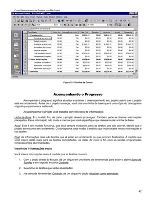 Curso Gerenciamento de Projetos com Ms-Project




                                                 Figura 32 - Planilha de Custos




                                       Acompanhando o Progresso
         Acompanhar o progresso significa atualizar e analisar o desempenho do seu projeto assim que o projeto
está em andamento. Antes de o projeto começar, você cria uma linha de base que é uma cópia do cronograma
original que permanece inalterado.

         Ao acompanhar o projeto você trabalha com três tipos de informações:

Linha de Base: É o modelo fixo de como o projeto deveria prosseguir. Também pode se chamar informações
planejadas. Essa informação não muda a menos que você especifique que deseja mudar a linha de base.

Atual: Este é um modelo funcional, que está sempre mudando, para as tarefas que vão ocorrer, depois que o
projeto se encontra em andamento. O cronograma pode mudar à medida que você recebe novas informações e
faz ajustes.

Real: As informações reais são tarefas que já estão em andamento ou que já foram finalizadas. À medida que
você insere datas reais para as tarefas completadas, as datas de início e fim para as tarefas programadas
remanescentes são finalizadas.

Inserindo informações reais
Você insere informações reais à medida que as tarefas ocorrem.

    1. Com o botão direito do Mouse, dê um clique em uma barra de ferramentas para exibir o atalho Barra de
       Tarefas e em seguida escolha Controle;

    2. Selecione as tarefas que serão atualizadas;

    3. Na barra de ferramentas Controle, de um clique no botão Atualizar como agendado.




                                                                                                           42
 