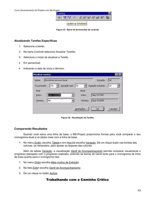 Curso Gerenciamento de Projetos com Ms-Project




                                          Figura 33 - Barra de ferramentas de controle




Atualizando Tarefas Específicas
    1. Selecione a tarefa;

    2. Na barra Controle selecione Atualizar Tarefas;

    3. Selecione o modo de atualizar a Tarefa;

    •    Em percentual;

    •    Indicando a data de início e término;




                                                 Figura 34 - Atualização de Tarefas




Comparando Resultados
       Quando você salva uma linha de base, o MS-Project proporciona formas para você comparar o seu
cronograma atual e os dados reais com a linha de base.

    1. No menu Exibir, escolha Tabela e em seguida escolha Variação. Dê um clique duplo nas bordas das
       colunas, se necessário, para ajustar as larguras das colunas.

       Alem da tabela Variação, a visualização Gantt de Acompanhamento permite comparar visualmente o
progresso planejado com o progresso realizado, exibindo as barras de Gantt tanto para o cronograma de linha
de base quanto para o cronograma real.

    1. No menu Exibir escolha Mais modos de Exibição;

    2. Na lista Exibir escolha Gantt de Acompanhamento;

    3. De um clique no botão Aplicar.

                                Trabalhando com o Caminho Crítico


                                                                                                         43
 