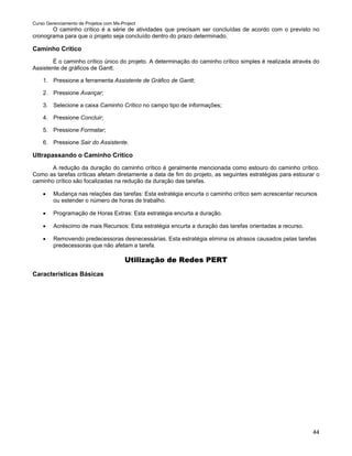 Curso Gerenciamento de Projetos com Ms-Project
       O caminho crítico é a série de atividades que precisam ser concluídas de acordo com o previsto no
cronograma para que o projeto seja concluído dentro do prazo determinado.

Caminho Crítico
        É o caminho crítico único do projeto. A determinação do caminho crítico simples é realizada através do
Assistente de gráficos de Gantt.

    1. Pressione a ferramenta Assistente de Gráfico de Gantt;

    2. Pressione Avançar;

    3. Selecione a caixa Caminho Crítico no campo tipo de informações;

    4. Pressione Concluir;

    5. Pressione Formatar;

    6. Pressione Sair do Assistente.

Ultrapassando o Caminho Crítico
       A redução da duração do caminho crítico é geralmente mencionada como estouro do caminho crítico.
Como as tarefas críticas afetam diretamente a data de fim do projeto, as seguintes estratégias para estourar o
caminho crítico são focalizadas na redução da duração das tarefas.

    •    Mudança nas relações das tarefas: Esta estratégia encurta o caminho crítico sem acrescentar recursos
         ou estender o número de horas de trabalho.

    •    Programação de Horas Extras: Esta estratégia encurta a duração.

    •    Acréscimo de mais Recursos: Esta estratégia encurta a duração das tarefas orientadas a recurso.

    •    Removendo predecessoras desnecessárias. Esta estratégia elimina os atrasos causados pelas tarefas
         predecessoras que não afetam a tarefa.

                                         Utilização de Redes PERT
Características Básicas




                                                                                                           44
 