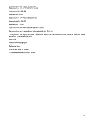 Curso Gerenciamento de Projetos com Ms-Project
Os custos fixos com pintura foram orçados:

Sala de reuniões: 600,00

Sala de CPD: 400,00

Os custos fixos com instalações elétricas

Sala de reuniões: 200,00

Sala de CPD: 1100,00

Os custos fixos com instalação de carpete: 1200,00

Os custos fixos com instalação do sistema de incêndio: 2100,00

Fica liberado o uso de horas-extras, obedecendo as normas da empresa que dá direito ao dobro do salário
normal, por hora-extra trabalhada.

Determine:

Data de término do projeto:

Custo do projeto:

Duração em horas do projeto:

Quais são as tarefas criticas do projeto?




                                                                                                    50
 