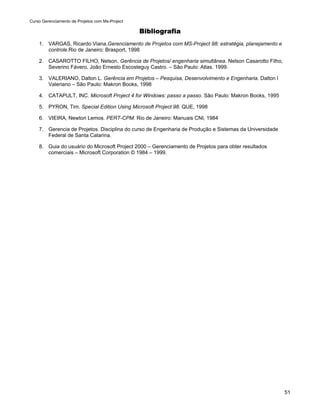 Curso Gerenciamento de Projetos com Ms-Project

                                                 Bibliografia
    1. VARGAS, Ricardo Viana.Gerenciamento de Projetos com MS-Project 98: estratégia, planejamento e
       controle.Rio de Janeiro: Brasport, 1998

    2. CASAROTTO FILHO, Nelson. Gerência de Projetos/ engenharia simultânea. Nelson Casarotto Filho,
       Severino Fávero, João Ernesto Escosteguy Castro. – São Paulo: Atlas. 1999.

    3. VALERIANO, Dalton L. Gerência em Projetos – Pesquisa, Desenvolvimento e Engenharia. Dalton l
       Valeriano – São Paulo: Makron Books, 1998

    4. CATAPULT, INC. Microsoft Project 4 for Windows: passo a passo. São Paulo: Makron Books, 1995

    5. PYRON, Tim. Special Edition Using Microsoft Project 98. QUE, 1998

    6. VIEIRA, Newton Lemos. PERT-CPM. Rio de Janeiro: Manuais CNI, 1984

    7. Gerencia de Projetos. Disciplina do curso de Engenharia de Produção e Sistemas da Universidade
       Federal de Santa Catarina.

    8. Guia do usuário do Microsoft Project 2000 – Gerenciamento de Projetos para obter resultados
       comerciais – Microsoft Corporation © 1984 – 1999.




                                                                                                        51
 