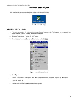 Curso Gerenciamento de Projetos com Ms-Project

                                            Iniciando o MS Project

    Inicie o MS Project com um duplo clique no ícone do Microsoft Project.




                                                   Figura 1 - Ícone do Ms Project



Abrindo Arquivo de Projeto
    1. Para abrir um arquivo de projeto existente, você escolhe o comando Abrir a partir do menu ou dá um
       clique no botão Abrir na barra de ferramentas Standard.

    2. Barra de Ferramentas e Menus do MS Project

    3. Na barra de ferramentas Standard, Dê um clique no botão Abrir;




                                                 Figura 2 - Abrindo Projeto existente

    1. Abrir Arquivo

    2. Escolha o arquivo que você queira abrir. Arquivos com extensão *.mpp são arquivos do MS Project;

    3. Clique no botão OK

    4. Pressione ALT+HOME para ir para o início do projeto.




                                                                                                          8
 