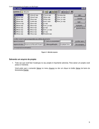 Curso Gerenciamento de Projetos com Ms-Project




                                                 Figura 3 - Abrindo arquivo




Salvando um arquivo de projeto
    1. Toda vez que você fizer mudanças no seu projeto é importante salvá-las. Para salvar um projeto você
       possui 2 maneiras.

         Você pode usar o comando Salvar no menu Arquivo ou dar um clique no botão Salvar da barra de
         ferramenta Padrão




                                                                                                        9
 