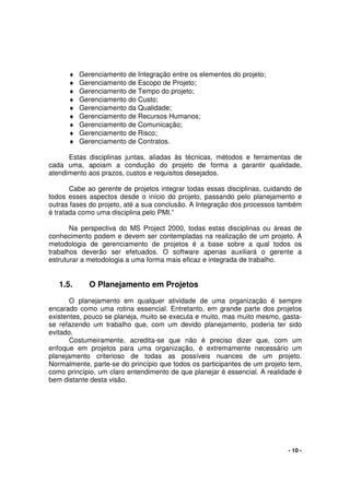- 10 -
♦ Gerenciamento de Integração entre os elementos do projeto;
♦ Gerenciamento de Escopo de Projeto;
♦ Gerenciamento de Tempo do projeto;
♦ Gerenciamento do Custo;
♦ Gerenciamento da Qualidade;
♦ Gerenciamento de Recursos Humanos;
♦ Gerenciamento de Comunicação;
♦ Gerenciamento de Risco;
♦ Gerenciamento de Contratos.
Estas disciplinas juntas, aliadas às técnicas, métodos e ferramentas de
cada uma, apoiam a condução do projeto de forma a garantir qualidade,
atendimento aos prazos, custos e requisitos desejados.
Cabe ao gerente de projetos integrar todas essas disciplinas, cuidando de
todos esses aspectos desde o início do projeto, passando pelo planejamento e
outras fases do projeto, até a sua conclusão. A Integração dos processos também
é tratada como uma disciplina pelo PMI.”
Na perspectiva do MS Project 2000, todas estas disciplinas ou áreas de
conhecimento podem e devem ser contempladas na realização de um projeto. A
metodologia de gerenciamento de projetos é a base sobre a qual todos os
trabalhos deverão ser efetuados. O software apenas auxiliará o gerente a
estruturar a metodologia a uma forma mais eficaz e integrada de trabalho.
1.5. O Planejamento em Projetos
O planejamento em qualquer atividade de uma organização é sempre
encarado como uma rotina essencial. Entretanto, em grande parte dos projetos
existentes, pouco se planeja, muito se executa e muito, mas muito mesmo, gasta-
se refazendo um trabalho que, com um devido planejamento, poderia ter sido
evitado.
Costumeiramente, acredita-se que não é preciso dizer que, com um
enfoque em projetos para uma organização, é extremamente necessário um
planejamento criterioso de todas as possíveis nuances de um projeto.
Normalmente, parte-se do princípio que todos os participantes de um projeto tem,
como princípio, um claro entendimento de que planejar é essencial. A realidade é
bem distante desta visão.
 