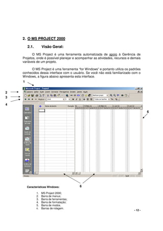 - 12 -
2. O MS PROJECT 2000
2.1. Visão Geral:
O MS Project é uma ferramenta automatizada de apoio à Gerência de
Projetos, onde é possível planejar e acompanhar as atividades, recursos e demais
variáveis de um projeto.
O MS Project é uma ferramenta “for Windows” e portanto utiliza os padrões
conhecidos dessa interface com o usuário. Se você não está familiarizado com o
Windows, a figura abaixo apresenta esta interface.
1
2
6
3
4
6Características Windows:
1. MS Project 2000;
2. Barra de menus;
3. Barra de ferramentas;
4. Barra de formatação;
5. Barra de modos.
6. Barras de rolagem.
 