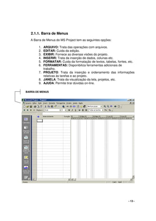- 13 -
2.1.1. Barra de Menus
A Barra de Menus do MS Project tem as seguintes opções:
1. ARQUIVO: Trata das operações com arquivos.
2. EDITAR: Cuida da edição.
3. EXIBIR: Fornece as diversas visões do projeto.
4. INSERIR: Trata da inserção de dados, colunas etc.
5. FORMATAR: Cuida da formatação de textos, tabelas, fontes, etc.
6. FERRAMENTAS: Disponibiliza ferramentas adicionais de
trabalho.
7. PROJETO: Trata da inserção e ordenamento das informações
relativas às tarefas e ao projeto.
8. JANELA: Trata da visualização da tela, projetos, etc.
9. AJUDA: Permite tirar dúvidas on-line.
BARRA DE MENUS
 