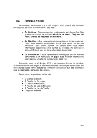 - 17 -
2.2. Principais Visões:
Inicialmente, verificamos que o MS Project 2000 possui três formatos
básicos para de exibir as informações. São eles:
• Os Gráficos - Que representam graficamente as informações. São
gráficos os modos de exibição Gráficos de Gantt, Diagrama de
Rede, Gráfico de Recursos e Calendário.
• As Planilhas - Que representam informações em linhas e colunas.
Cada linha contém informações sobre uma tarefa ou recurso
individual. Cada coluna contém um campo onde você insere
informações específicas sobre tarefas ou recursos. (As colunas no
Microsoft Project são, em geral, chamadas de campos.)
• Os Formulários – Que representam informações em um formato
semelhante a um formulário em papel. Eles mostram informações
sobre apenas uma tarefa ou recurso de cada vez.
Entretanto, como o MS Project 2000 possui variadas formas de visualizar
as informações de um projeto e nem sempre estas são sempre necessárias, em
nosso curso básico iremos estudar as formas de visualização que são essenciais
para a elaboração e condução de projetos.
Desta forma, as principais visões são:
• O Gráfico de Gantt;
• A Planilha de Recursos;
• O Gráfico de Recursos;
• A Planilha de Uso do Recurso;
• A Planilha de Uso da Tarefa;
• Diagrama de Rede.
 