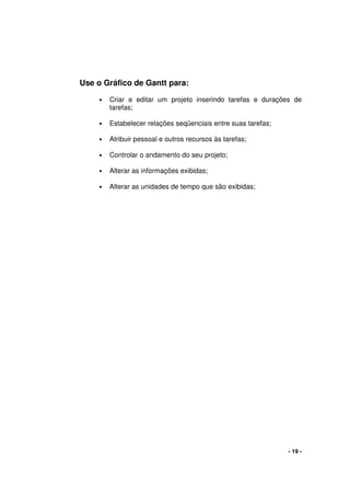 - 19 -
Use o Gráfico de Gantt para:
• Criar e editar um projeto inserindo tarefas e durações de
tarefas;
• Estabelecer relações seqüenciais entre suas tarefas;
• Atribuir pessoal e outros recursos às tarefas;
• Controlar o andamento do seu projeto;
• Alterar as informações exibidas;
• Alterar as unidades de tempo que são exibidas;
 