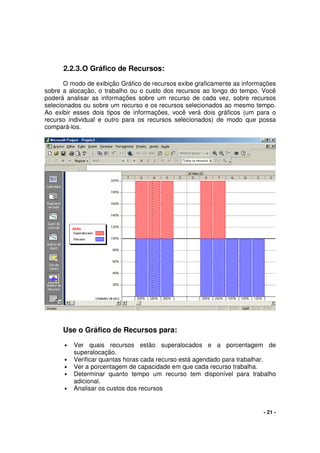 - 21 -
2.2.3.O Gráfico de Recursos:
O modo de exibição Gráfico de recursos exibe graficamente as informações
sobre a alocação, o trabalho ou o custo dos recursos ao longo do tempo. Você
poderá analisar as informações sobre um recurso de cada vez, sobre recursos
selecionados ou sobre um recurso e os recursos selecionados ao mesmo tempo.
Ao exibir esses dois tipos de informações, você verá dois gráficos (um para o
recurso individual e outro para os recursos selecionados) de modo que possa
compará-los.
Use o Gráfico de Recursos para:
• Ver quais recursos estão superalocados e a porcentagem de
superalocação.
• Verificar quantas horas cada recurso está agendado para trabalhar.
• Ver a porcentagem de capacidade em que cada recurso trabalha.
• Determinar quanto tempo um recurso tem disponível para trabalho
adicional.
• Analisar os custos dos recursos
 