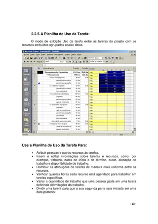 - 23 -
2.2.5.A Planilha de Uso da Tarefa:
O modo de exibição Uso da tarefa exibe as tarefas do projeto com os
recursos atribuídos agrupados abaixo delas.
Use a Planilha de Uso da Tarefa Para:
• Atribuir pessoas e outros recursos às tarefas.
• Inserir e editar informações sobre tarefas e recursos, como, por
exemplo, trabalho, datas de início e de término, custo, alocação de
trabalho e disponibilidade de trabalho.
• Distribuir as atribuições de tarefas de maneira mais uniforme entre os
recursos.
• Verificar quantas horas cada recurso está agendado para trabalhar em
tarefas específicas.
• Variar a quantidade de trabalho que uma pessoa gasta em uma tarefa
definindo delimitações do trabalho.
• Dividir uma tarefa para que a sua segunda parte seja iniciada em uma
data posterior.
 