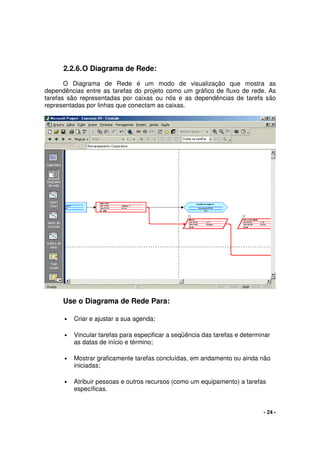 - 24 -
2.2.6.O Diagrama de Rede:
O Diagrama de Rede é um modo de visualização que mostra as
dependências entre as tarefas do projeto como um gráfico de fluxo de rede. As
tarefas são representadas por caixas ou nós e as dependências de tarefa são
representadas por linhas que conectam as caixas.
Use o Diagrama de Rede Para:
• Criar e ajustar a sua agenda;
• Vincular tarefas para especificar a seqüência das tarefas e determinar
as datas de início e término;
• Mostrar graficamente tarefas concluídas, em andamento ou ainda não
iniciadas;
• Atribuir pessoas e outros recursos (como um equipamento) a tarefas
específicas.
 