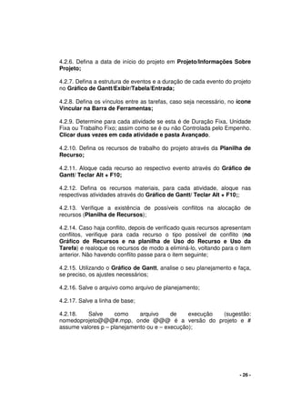 - 26 -
4.2.6. Defina a data de início do projeto em Projeto/Informações Sobre
Projeto;
4.2.7. Defina a estrutura de eventos e a duração de cada evento do projeto
no Gráfico de Gantt/Exibir/Tabela/Entrada;
4.2.8. Defina os vínculos entre as tarefas, caso seja necessário, no ícone
Vincular na Barra de Ferramentas;
4.2.9. Determine para cada atividade se esta é de Duração Fixa, Unidade
Fixa ou Trabalho Fixo; assim como se é ou não Controlada pelo Empenho.
Clicar duas vezes em cada atividade e pasta Avançado.
4.2.10. Defina os recursos de trabalho do projeto através da Planilha de
Recurso;
4.2.11. Aloque cada recurso ao respectivo evento através do Gráfico de
Gantt/ Teclar Alt + F10;
4.2.12. Defina os recursos materiais, para cada atividade, aloque nas
respectivas atividades através do Gráfico de Gantt/ Teclar Alt + F10;;
4.2.13. Verifique a existência de possíveis conflitos na alocação de
recursos (Planilha de Recursos);
4.2.14. Caso haja conflito, depois de verificado quais recursos apresentam
conflitos, verifique para cada recurso o tipo possível de conflito (no
Gráfico de Recursos e na planilha de Uso do Recurso e Uso da
Tarefa) e realoque os recursos de modo a eliminá-lo, voltando para o item
anterior. Não havendo conflito passe para o item seguinte;
4.2.15. Utilizando o Gráfico de Gantt, analise o seu planejamento e faça,
se preciso, os ajustes necessários;
4.2.16. Salve o arquivo como arquivo de planejamento;
4.2.17. Salve a linha de base;
4.2.18. Salve como arquivo de execução (sugestão:
nomedoprojeto@@@#.mpp, onde @@@ é a versão do projeto e #
assume valores p – planejamento ou e – execução);
 