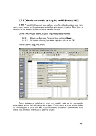 - 28 -
3.2.2.Criando um Modelo de Arquivo no MS Project 2000:
O MS Project 2000 possui, por padrão, uma formatação própria que nem
sempre representa aquilo que queremos utilizar em nossos projetos. Além disso a
criação de um modelo facilitará nossos trabalho futuros.
Como o MS Project aberto, siga os seguintes procedimentos:
3.2.2.1. Clique, na Barra de Ferramentas, no ícone Novo;
3.2.2.2. Na janela Informações sobre o projeto, clique em OK;
Deverá abrir a seguinte janela:
Como estaremos trabalhando com um modelo, não se faz necessário
estabelecer a data de início de projetos agora. Então, basta apenas manter todas
as informações e clicar em OK. Oportunamente estaremos aprendendo mais
sobre esta janela de Informações sobre o projeto.
 