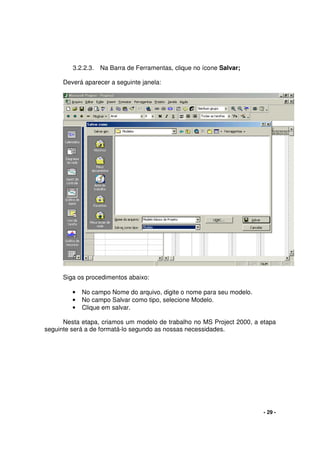 - 29 -
3.2.2.3. Na Barra de Ferramentas, clique no ícone Salvar;
Deverá aparecer a seguinte janela:
Siga os procedimentos abaixo:
• No campo Nome do arquivo, digite o nome para seu modelo.
• No campo Salvar como tipo, selecione Modelo.
• Clique em salvar.
Nesta etapa, criamos um modelo de trabalho no MS Project 2000, a etapa
seguinte será a de formatá-lo segundo as nossas necessidades.
 