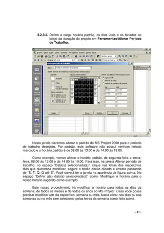 - 31 -
3.2.3.2. Defina a carga horária padrão, os dias úteis e os feriados ao
longo da duração do projeto em Ferramentas/Alterar Período
de Trabalho.
Nesta janela devemos alterar o padrão do MS Project 2000 para o período
de trabalho desejado. Por padrão, este software não possui nenhum feriado
marcado e o horário padrão é de 09:00 às 13:00 e de 14:00 às 18:00.
Como exemplo, vamos alterar o horário padrão, de segunda-feira a sexta-
feira, 08:00 às 12:00 e de 14:00 às 19:00. Para isso, na janela Alterar período de
trabalho, no espaço “Data(s) selecionada(s)”, clique nas letras dos respectivos
dias que queremos modificar, segure o botão direito clicado e arraste passando
de “S, T, Q, Q até S”. Você deverá ter a janela na aparência da figura acima. No
espaço “Definir a(s) data(s) selecionada(s)” como: Modifique o horário para o
nosso horário sugerido como exemplo.
Este nosso procedimento irá modificar o horário para todos os dias da
semana, de todos os meses e de todos os anos no MS Project. Caso você possa
precisar modificar um dia específico, semana ou mês, basta clicar nos dias ou nas
semanas ou no mês sem selecionar pelas letras da semana como feito acima.
 