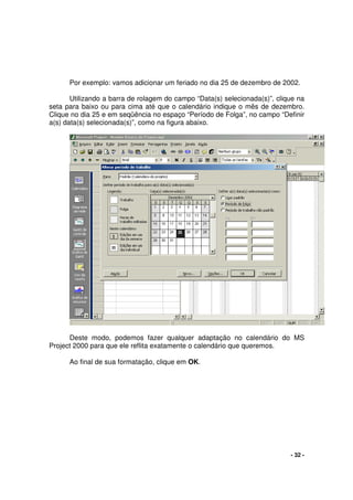 - 32 -
Por exemplo: vamos adicionar um feriado no dia 25 de dezembro de 2002.
Utilizando a barra de rolagem do campo “Data(s) selecionada(s)”, clique na
seta para baixo ou para cima até que o calendário indique o mês de dezembro.
Clique no dia 25 e em seqüência no espaço “Período de Folga”, no campo “Definir
a(s) data(s) selecionada(s)”, como na figura abaixo.
Deste modo, podemos fazer qualquer adaptação no calendário do MS
Project 2000 para que ele reflita exatamente o calendário que queremos.
Ao final de sua formatação, clique em OK.
 