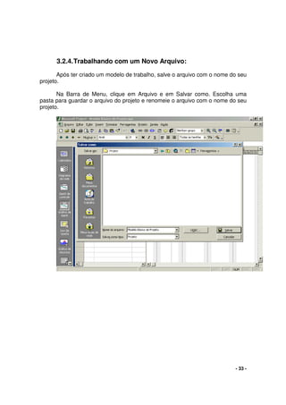 - 33 -
3.2.4.Trabalhando com um Novo Arquivo:
Após ter criado um modelo de trabalho, salve o arquivo com o nome do seu
projeto.
Na Barra de Menu, clique em Arquivo e em Salvar como. Escolha uma
pasta para guardar o arquivo do projeto e renomeie o arquivo com o nome do seu
projeto.
 