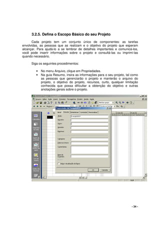 - 34 -
3.2.5. Defina o Escopo Básico do seu Projeto
Cada projeto tem um conjunto único de componentes: as tarefas
envolvidas, as pessoas que as realizam e o objetivo do projeto que esperam
alcançar. Para ajudá-lo a se lembrar de detalhes importantes e comunicá-los,
você pode inserir informações sobre o projeto e consultá-las ou imprimi-las
quando necessário.
Siga os seguintes procedimentos:
• No menu Arquivo, clique em Propriedades.
• Na guia Resumo, insira as informações para o seu projeto, tal como
as pessoas que gerenciarão o projeto e manterão o arquivo do
projeto, o objetivo do projeto, recursos, curto, qualquer limitação
conhecida que possa dificultar a obtenção do objetivo e outras
anotações gerais sobre o projeto.
 
