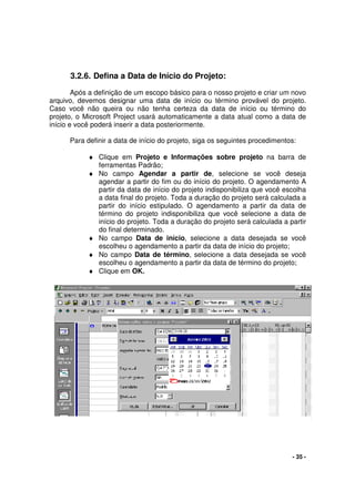 - 35 -
3.2.6. Defina a Data de Início do Projeto:
Após a definição de um escopo básico para o nosso projeto e criar um novo
arquivo, devemos designar uma data de início ou término provável do projeto.
Caso você não queira ou não tenha certeza da data de início ou término do
projeto, o Microsoft Project usará automaticamente a data atual como a data de
início e você poderá inserir a data posteriormente.
Para definir a data de início do projeto, siga os seguintes procedimentos:
♦ Clique em Projeto e Informações sobre projeto na barra de
ferramentas Padrão;
♦ No campo Agendar a partir de, selecione se você deseja
agendar a partir do fim ou do início do projeto. O agendamento A
partir da data de início do projeto indisponibiliza que você escolha
a data final do projeto. Toda a duração do projeto será calculada a
partir do início estipulado. O agendamento a partir da data de
término do projeto indisponibiliza que você selecione a data de
início do projeto. Toda a duração do projeto será calculada a partir
do final determinado.
♦ No campo Data de início, selecione a data desejada se você
escolheu o agendamento a partir da data de início do projeto;
♦ No campo Data de término, selecione a data desejada se você
escolheu o agendamento a partir da data de término do projeto;
♦ Clique em OK.
 