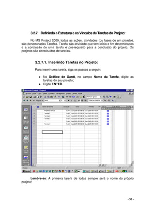 - 36 -
3.2.7. DefinindoaEstruturaeosVínculosdeTarefasdoProjeto:
No MS Project 2000, todas as ações, atividades (ou fases de um projeto),
são denominadas Tarefas. Tarefa são atividade que tem início e fim determinados
e a conclusão de uma tarefa é pré-requisito para a conclusão do projeto. Os
projetos são constituídos de tarefas.
3.2.7.1. Inserindo Tarefas no Projeto:
Para inserir uma tarefa, siga os passos a seguir:
♦ No Gráfico de Gantt, no campo Nome da Tarefa, digite as
tarefas do seu projeto;
♦ Digite ENTER.
Lembre-se: A primeira tarefa de todas sempre será o nome do próprio
projeto!
 
