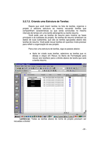 - 37 -
3.2.7.2. Criando uma Estrutura de Tarefas:
Depois que você inserir tarefas na lista de tarefas, organize o
projeto e adicione estrutura ao mesmo recuando tarefas que
compartilham características ou que serão concluídas no mesmo
intervalo de tempo em uma tarefa abrangente ou tarefa resumo.
Você pode usar as tarefas de resumo para mostrar as fases
principais e as subfases do projeto. As tarefas de resumo sintetizam os
dados de suas subtarefas, que são as tarefas agrupadas abaixo das
tarefas de resumo. Você pode recuar tarefas em quantos níveis precisar
para refletir a organização do seu projeto.
Para criar uma estrutura de tarefas, siga os passos abaixo:
♦ Após ter criado suas tarefas, selecione as tarefas que vc
deseja e clique em Recuo na Barra de Formatação para
recuar a(s) tarefa(s) para a direita abaixo da tarefa que será
a tarefa resumo.
Lembre-se: Todas as tarefas abaixo do nome do projeto precisam ser
recuadas a direita!
 