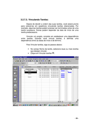 - 38 -
3.2.7.3. Vinculando Tarefas:
Depois de decidir a ordem das suas tarefas, você estará pronto
para colocá-las em seqüência vinculando tarefas relacionadas. Por
exemplo, algumas tarefas podem precisar ser terminadas antes de uma
tarefa sucessora. Outras podem depender da data de início de uma
tarefa predecessora.
Vincular um projeto, consiste em estabelecer uma dependência
entre tarefas. Quando você vincula tarefas, é definida uma
dependência entre as datas de início e de término.
Para Vincular tarefas, siga os passos abaixo:
• No campo Nome da tarefa, selecione duas ou mais tarefas
que desejar vincular.
• Clique em Vincular tarefas .
 