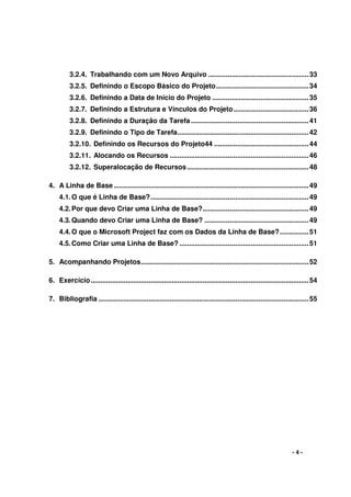 - 4 -
3.2.4. Trabalhando com um Novo Arquivo ....................................................33
3.2.5. Definindo o Escopo Básico do Projeto................................................34
3.2.6. Definindo a Data de Início do Projeto ..................................................35
3.2.7. Definindo a Estrutura e Vínculos do Projeto.......................................36
3.2.8. Definindo a Duração da Tarefa .............................................................41
3.2.9. Definindo o Tipo de Tarefa....................................................................42
3.2.10. Definindo os Recursos do Projeto44 .................................................44
3.2.11. Alocando os Recursos ........................................................................46
3.2.12. Superalocação de Recursos...............................................................48
4. A Linha de Base .....................................................................................................49
4.1.O que é Linha de Base?..................................................................................49
4.2.Por que devo Criar uma Linha de Base?.......................................................49
4.3.Quando devo Criar uma Linha de Base? ......................................................49
4.4.O que o Microsoft Project faz com os Dados da Linha de Base?...............51
4.5.Como Criar uma Linha de Base? ...................................................................51
5. Acompanhando Projetos.......................................................................................52
6. Exercício.................................................................................................................54
7. Bibliografia .............................................................................................................55
 