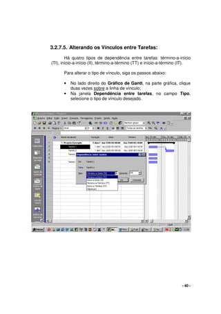- 40 -
3.2.7.5. Alterando os Vínculos entre Tarefas:
Há quatro tipos de dependência entre tarefas: término-a-início
(TI), início-a-início (II), término-a-término (TT) e início-a-término (IT).
Para alterar o tipo de vínculo, siga os passos abaixo:
• No lado direito do Gráfico de Gantt, na parte gráfica, clique
duas vezes sobre a linha de vínculo;
• Na janela Dependência entre tarefas, no campo Tipo,
selecione o tipo de vínculo desejado.
 