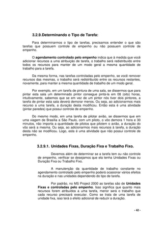 - 42 -
3.2.9.Determinando o Tipo de Tarefa:
Para determinarmos o tipo de tarefas, precisamos entender o que são
tarefas que possuem controle de empenho ou não possuem controle de
empenho.
O agendamento controlado pelo empenho indica que à medida que você
adicionar recursos a uma atribuição de tarefa, o trabalho será redistribuído entre
todos os recursos para manter de um modo geral a mesma quantidade de
trabalho para a tarefa.
Da mesma forma, nas tarefas controladas pelo empenho, se você remover
recursos das mesmas, o trabalho será redistribuído entre os recursos restantes,
novamente, para manter a mesma quantidade de trabalho de um modo geral.
Por exemplo, em um tarefa de pintura de uma sala, se dissermos que para
pintar esta sala um determinado pintor consegue pintá-la em 08 (oito) horas,
intuitivamente, sabemos que se em vez de um pintor nós tiver dois pintores, a
tarefa de pintar esta sala deverá demorar menos. Ou seja, ao adicionarmos mais
recurso a uma tarefa, a duração desta modificou. Então esta é uma atividade
(pintar paredes) que possui controle de empenho.
Do mesmo modo, em uma tarefa de pilotar avião, se dissermos que em
uma viagem de Brasília a São Paulo, com um piloto, o vôo demora 1 hora e 30
minutos, não importa a quantidade de pilotos que pilotem o avião, a duração do
vôo será a mesma. Ou seja, ao adicionarmos mais recursos à tarefa, a duração
desta não se modificou. Logo, esta é uma atividade que não possui controle de
empenho.
3.2.9.1. Unidades Fixas, Duração Fixa e Trabalho Fixo.
Devemos além de determinar se a tarefa tem ou não controle
de empenho, verificar se desejamos que ela tenha Unidades Fixas ou
Duração Fixa ou Trabalho Fixo.
A manutenção da quantidade de trabalho constante no
agendamento controlado pelo empenho poderá ocasionar vários efeitos
na duração e nas unidades dependendo do tipo de tarefa.
Por padrão, no MS Project 2000 as tarefas são de Unidades
Fixas e controladas pelo empenho. Isso significa que quanto mais
recursos forem atribuídos a uma tarefa, menor será o trabalho que
cada recurso precisará executar. Como se trata de uma tarefa de
unidade fixa, isso terá o efeito adicional de reduzir a duração.
 