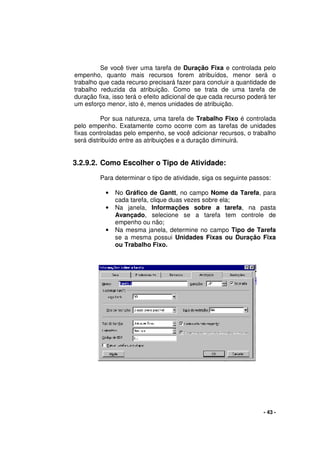 - 43 -
Se você tiver uma tarefa de Duração Fixa e controlada pelo
empenho, quanto mais recursos forem atribuídos, menor será o
trabalho que cada recurso precisará fazer para concluir a quantidade de
trabalho reduzida da atribuição. Como se trata de uma tarefa de
duração fixa, isso terá o efeito adicional de que cada recurso poderá ter
um esforço menor, isto é, menos unidades de atribuição.
Por sua natureza, uma tarefa de Trabalho Fixo é controlada
pelo empenho. Exatamente como ocorre com as tarefas de unidades
fixas controladas pelo empenho, se você adicionar recursos, o trabalho
será distribuído entre as atribuições e a duração diminuirá.
3.2.9.2. Como Escolher o Tipo de Atividade:
Para determinar o tipo de atividade, siga os seguinte passos:
• No Gráfico de Gantt, no campo Nome da Tarefa, para
cada tarefa, clique duas vezes sobre ela;
• Na janela, Informações sobre a tarefa, na pasta
Avançado, selecione se a tarefa tem controle de
empenho ou não;
• Na mesma janela, determine no campo Tipo de Tarefa
se a mesma possui Unidades Fixas ou Duração Fixa
ou Trabalho Fixo.
 
